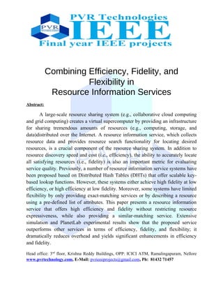 Combining Efficiency, Fidelity, and
Flexibility in
Resource Information Services
Abstract:
A large-scale resource sharing system (e.g., collaborative cloud computing
and grid computing) creates a virtual supercomputer by providing an infrastructure
for sharing tremendous amounts of resources (e.g., computing, storage, and
data)distributed over the Internet. A resource information service, which collects
resource data and provides resource search functionality for locating desired
resources, is a crucial component of the resource sharing system. In addition to
resource discovery speed and cost (i.e., efficiency), the ability to accurately locate
all satisfying resources (i.e., fidelity) is also an important metric for evaluating
service quality. Previously, a number of resource information service systems have
been proposed based on Distributed Hash Tables (DHTs) that offer scalable key-
based lookup functions. However, these systems either achieve high fidelity at low
efficiency, or high efficiency at low fidelity. Moreover, some systems have limited
flexibility by only providing exact-matching services or by describing a resource
using a pre-defined list of attributes. This paper presents a resource information
service that offers high efficiency and fidelity without restricting resource
expressiveness, while also providing a similar-matching service. Extensive
simulation and PlanetLab experimental results show that the proposed service
outperforms other services in terms of efficiency, fidelity, and flexibility; it
dramatically reduces overhead and yields significant enhancements in efficiency
and fidelity.
Head office: 3nd
floor, Krishna Reddy Buildings, OPP: ICICI ATM, Ramalingapuram, Nellore
www.pvrtechnology.com, E-Mail: pvrieeeprojects@gmail.com, Ph: 81432 71457
 