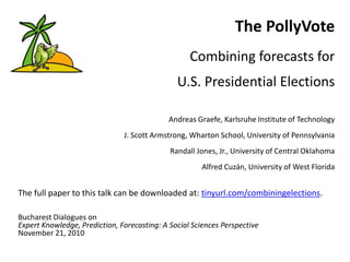 The PollyVote
Combining forecasts for
U.S. Presidential Elections
Andreas Graefe, Karlsruhe Institute of Technology
J. Scott Armstrong, Wharton School, University of Pennsylvania
Randall Jones, Jr., University of Central Oklahoma
Alfred Cuzán, University of West Florida
The full paper to this talk can be downloaded at: tinyurl.com/combiningelections.
Bucharest Dialogues on
Expert Knowledge, Prediction, Forecasting: A Social Sciences Perspective
November 21, 2010
 