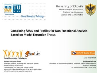 University of L’Aquila
                                                                               Department of Information
                                                                                   Engineering, Computer
                                                                                Science and Mathematics




          Combining fUML and Profiles for Non-Functional Analysis
          Based on Model Execution Traces




Tanja Mayerhofer, Philip Langer                                                                                        Luca Berardinelli
Business Informatics Group                                                                                          Sealab Quality Group
Institute of Software Technology and Interactive Systems       Department of Information Engineering , Computer Science and Mathematics
Vienna University of Technology                                                                                     University of L’Aquila
Favoritenstraße 911/1883, 1040 Vienna, Austria                                                   Via Vetoio, Coppito 67100 L’Aquila , Italy
phone: 43 (1) 5880118804 (secretary), fax: 43 (1) 5880118896
office@big.tuwien.ac.at, www.big.tuwien.ac.at
 
