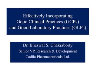 Effectively Incorporating
   Good Clinical Practices (GCPs)
                           (    )
and Good Laboratory Practices (GLPs)


      Dr. Bhaswat S. Chakraborty
    Senior VP, Research & Development
           VP
        Cadila Pharmaceuticals Ltd.
 