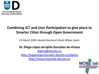 1
Combining ICT and User Participation to give place to
Smarter Cities through Open Government
21 March 2018, Deusto Business School, Bilbao, Spain
Dr. Diego López-de-Ipiña González-de-Artaza
dipina@deusto.es
http://paginaspersonales.deusto.es/dipina
http://www.morelab.deusto.es
 