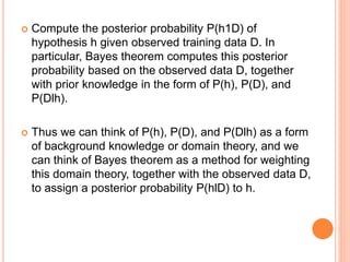  Compute the posterior probability P(h1D) of
hypothesis h given observed training data D. In
particular, Bayes theorem computes this posterior
probability based on the observed data D, together
with prior knowledge in the form of P(h), P(D), and
P(Dlh).
 Thus we can think of P(h), P(D), and P(Dlh) as a form
of background knowledge or domain theory, and we
can think of Bayes theorem as a method for weighting
this domain theory, together with the observed data D,
to assign a posterior probability P(hlD) to h.
 