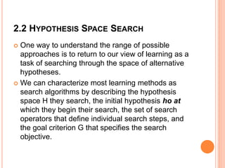 2.2 HYPOTHESIS SPACE SEARCH
 One way to understand the range of possible
approaches is to return to our view of learning as a
task of searching through the space of alternative
hypotheses.
 We can characterize most learning methods as
search algorithms by describing the hypothesis
space H they search, the initial hypothesis ho at
which they begin their search, the set of search
operators that define individual search steps, and
the goal criterion G that specifies the search
objective.
 