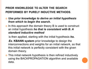 PRIOR KNOWLEDGE TO ALTER THE SEARCH
PERFORMED BY PURELY INDUCTIVE METHODS.
 Use prior knowledge to derive an initial hypothesis
from which to begin the search.
 In this approach the domain theory B is used to construct
an initial hypothesis ho that is consistent with B. A
standard inductive method
is then applied, starting with the initial hypothesis ho.
Ex. KBANN system prior knowledge to design the
interconnections and weights for an initial network, so that
this initial network is perfectly consistent with the given
domain theory.
 This initial network hypothesis is then refined inductively
using the BACKPROPAGATION algorithm and available
data.
 