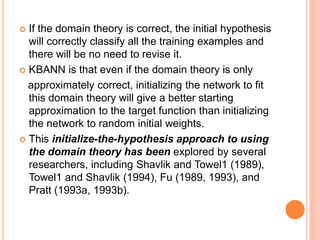  If the domain theory is correct, the initial hypothesis
will correctly classify all the training examples and
there will be no need to revise it.
 KBANN is that even if the domain theory is only
approximately correct, initializing the network to fit
this domain theory will give a better starting
approximation to the target function than initializing
the network to random initial weights.
 This initialize-the-hypothesis approach to using
the domain theory has been explored by several
researchers, including Shavlik and Towel1 (1989),
Towel1 and Shavlik (1994), Fu (1989, 1993), and
Pratt (1993a, 1993b).
 