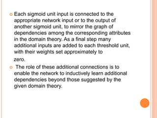  Each sigmoid unit input is connected to the
appropriate network input or to the output of
another sigmoid unit, to mirror the graph of
dependencies among the corresponding attributes
in the domain theory. As a final step many
additional inputs are added to each threshold unit,
with their weights set approximately to
zero.
 The role of these additional connections is to
enable the network to inductively learn additional
dependencies beyond those suggested by the
given domain theory.
 