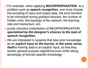  For example, when applying BACKPROPAGATION to a
problem such as speech recognition, one must choose
the encoding of input and output data, the error function
to be minimized during gradient descent, the number of
hidden units, the topology of the network, the learning
rate and momentum, etc.
 purely inductive instantiation of BACKPROPAGATION,
specialized by the designer's choices to the task of
speech recognition.
 We are interested in systems that take prior knowledge
as an explicit input to the learner, in the same sense
thatthe training data is an explicit input, so that they
remain general purpose algorithms,even while taking
advantage of domain-specific knowledge
 