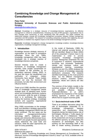 ISSN 1479-4411 19 ©Academic Conferences Ltd
Reference this paper as:
Fehér P (2004), “Combining Knowledge and Change Management at Consultancies” The
Electronic Journal of Knowledge Management Volume 2 Issue 1 pp 19-32, available online at
www.ejkm.com
Combining Knowledge and Change Management at
Consultancies
Péter Fehér
Budapest University of Economic Sciences and Public Administration,
Hungary
pfeher@informatika.bke.hu
Abstract: Knowledge is a strategic resource of knowledge-intensive organisations, its effective
management is critical for competitiveness. Choosing any kind of KM approach, organisations has to
face changes even introducing, or even developing their KM practice. This paper analyses the
relationship between change and knowledge management processes, between change management
supporters and KM enablers. The research of consulting companies presents, that neglecting any part
of supporters or enablers has negative impact on the whole knowledge management practice.
Keywords: knowledge management, change management, knowledge enablers, knowledge-intensive
organisations, knowledge management strategy
1. Introduction
Knowledge became strategic resource of
organisation, as the basis of competitive
advantage. Since the mid 1990s,
knowledge management (KM) has been
developed into a strategic practice of
knowledge-intensive companies.
Several theories exist to create a
framework of knowledge management
activities. Early models concentrated on
one subtask of KM activities by an
explanatory approach (Heisig, 2002). In
the past few years the development and
justification of integrated, holistic
frameworks have started. These models
present not only the dominant KM
processes, but also their environment and
influence factors.
Tissen et al (1998) identifies the operative
level of knowledge management beside
strategic level. At operative level, human
actors and knowledge distribution systems
are connected, while the goal of strategic
level is to synthesise the relationship
among the business strategy, knowledge
workers and supportive organisational
structures and processes.
Wiig (1999) concentrates on the strategic
level, and identifies 4 strategic approaches
of knowledge management efforts that are
rarely combined. The four areas are the
information management/information
technology (IM/IT), intellectual asset,
people and enterprise effectiveness focus.
The IM/IT and people focused approaches
clearly determine the used tools and
solutions, while the other approaches are
open for every possibility.
In the model of Stankosky (1999) the
internal and external success factors of
KM are identified. Based on Bixler (2002)
all of the presented 4 factors have to be
implemented in order to provide
successful knowledge management
practice. Researches emphasise the role
of supportive IT solutions, organisational
structures and processes, leadership,
climate and business culture and
organisational learning possibilities.
Similarly Lai and Chu (2000) analysed the
influence factors of knowledge (especially
distribution) processes. The research
identified technology as the most powerful
factor, but the different management
solutions (metrics, incentive system,
leadership, values and culture) are also
important.
The common of the holistic models is the
combined analysis of different KM tasks
and possible influence factors.
Rubenstein-Montano et al (2001)
emphasised the importance of the system
thinking approach, in which case KM
efforts have to support business goals.
1.1 Socio-technical roots of KM
There is an endless discussion about the
role of technologies (especially IT) in
knowledge management between
researchers and practitioners. While
Daugherty denies the determinative role of
technologies, Michael J. Turillo argues for
the basic role of it (Hildebrand, 1999).
Some researchers are trying to synthesise
the different opinions, by emphasising the
importance of technologies, but also
pointing out that technology itself is not
able to create working processes and
 
