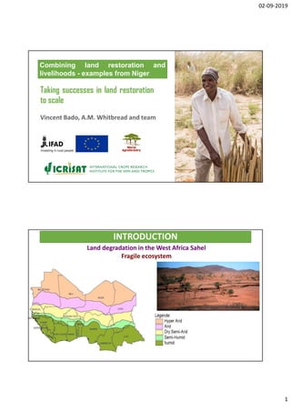02-09-2019
1
Combining land restoration and
livelihoods - examples from Niger
Taking successes in land restoration
to scale
Vincent Bado, A.M. Whitbread and team
INTRODUCTION
Land degradation in the West Africa Sahel
Fragile ecosystem
 