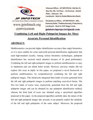 Combining Left and Right Palmprint Images for More
Accurate Personal Identification
ABSTRACT:
Multibiometrics can provide higher identification accuracy than single biometrics,
so it is more suitable for some real-world personal identification applications that
need high-standard security. Among various biometrics technologies, palmprint
identification has received much attention because of its good performance.
Combining the left and right palmprint images to perform multibiometrics is easy
to implement and can obtain better results. However, previous studies did not
explore this issue in depth. In this paper, we proposed a novel framework to
perform multibiometrics by comprehensively combining the left and right
palmprint images. This framework integrated three kinds of scores generated from
the left and right palmprint images to perform matching score-level fusion. The
first two kinds of scores were, respectively, generated from the left and right
palmprint images and can be obtained by any palmprint identification method,
whereas the third kind of score was obtained using a specialized algorithm
proposed in this paper. As the proposed algorithm carefully takes the nature of the
left and right palmprint images into account, it can properly exploit the similarity
of the left and right palmprints of the same subject. Moreover, the proposed
 