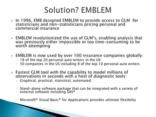    In 1996, EMB designed EMBLEM to provide access to GLM for
    statisticians and non-statisticians pricing personal and
    commercial insurance

   EMBLEM revolutionized the use of GLM’s, enabling analysis that
    was previously either impossible or too time-consuming to be
    worth attempting

   EMBLEM is now used by over 100 insurance companies globally:
    ◦ 18 of the top 20 personal auto writers in the UK
    ◦ 50 companies in the US including 8 of the top 10 personal auto writers

   Fastest GLM tool with the capability to model millions of
    observations in seconds with a host of diagnostic tools:
    ◦ Graphical, practical, statistical, automated.

    ◦ Stand-alone software package that can be integrated with a variety of
      external software including SAS®

    ◦ Microsoft® Visual Basic® for Applications provides ultimate flexibility
 