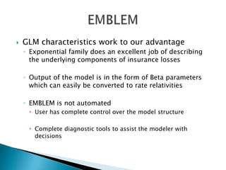    GLM characteristics work to our advantage
    ◦ Exponential family does an excellent job of describing
      the underlying components of insurance losses

    ◦ Output of the model is in the form of Beta parameters
      which can easily be converted to rate relativities

    ◦ EMBLEM is not automated
      User has complete control over the model structure

      Complete diagnostic tools to assist the modeler with
       decisions
 