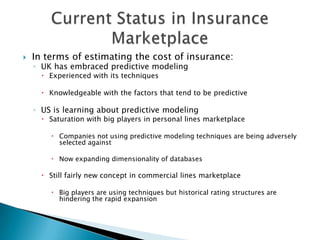    In terms of estimating the cost of insurance:
    ◦ UK has embraced predictive modeling
       Experienced with its techniques

       Knowledgeable with the factors that tend to be predictive

    ◦ US is learning about predictive modeling
       Saturation with big players in personal lines marketplace

         Companies not using predictive modeling techniques are being adversely
          selected against

         Now expanding dimensionality of databases

       Still fairly new concept in commercial lines marketplace

         Big players are using techniques but historical rating structures are
          hindering the rapid expansion
 