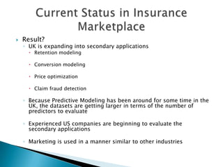    Result?
    ◦ UK is expanding into secondary applications
       Retention modeling

       Conversion modeling

       Price optimization

       Claim fraud detection

    ◦ Because Predictive Modeling has been around for some time in the
      UK, the datasets are getting larger in terms of the number of
      predictors to evaluate

    ◦ Experienced US companies are beginning to evaluate the
      secondary applications

    ◦ Marketing is used in a manner similar to other industries
 