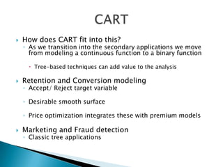    How does CART fit into this?
    ◦ As we transition into the secondary applications we move
      from modeling a continuous function to a binary function

       Tree-based techniques can add value to the analysis

   Retention and Conversion modeling
    ◦ Accept/ Reject target variable

    ◦ Desirable smooth surface

    ◦ Price optimization integrates these with premium models

   Marketing and Fraud detection
    ◦ Classic tree applications
 
