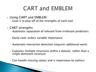    Using CART and EMBLEM
    ◦ Goal is to play off of the strengths of each tool

   CART strengths
    ◦ Automatic separation of relevant from irrelevant predictors

    ◦ Easily rank-orders variable importance

    ◦ Automatic interaction detection (requires additional work)

    ◦ Captures multiple structures within a dataset rather than a
      single dominant structure

    ◦ Can handle missing values and is impervious to outliers
 