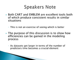    Both CART and EMBLEM are excellent tools both
    of which produce consistent results in similar
    situations

    ◦ This is not an exercise of seeing which is better

   The purpose of this discussion is to show how
    efficiencies can be gained in the modeling
    process

    ◦ As datasets get larger in terms of the number of
      predictors time becomes a crucial element
 