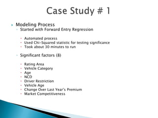    Modeling Process
    ◦ Started with Forward Entry Regression

       Automated process
       Used Chi-Squared statistic for testing significance
       Took about 30 minutes to run

    ◦ Significant factors (8)

         Rating Area
         Vehicle Category
         Age
         NCD
         Driver Restriction
         Vehicle Age
         Change Over Last Year’s Premium
         Market Competitiveness
 