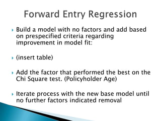    Build a model with no factors and add based
    on prespecified criteria regarding
    improvement in model fit:

   (insert table)

   Add the factor that performed the best on the
    Chi Square test. (Policyholder Age)

   Iterate process with the new base model until
    no further factors indicated removal
 