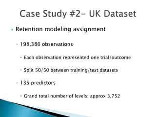    Retention modeling assignment

    ◦ 198,386 observations

      Each observation represented one trial/outcome

      Split 50/50 between training/test datasets

    ◦ 135 predictors

      Grand total number of levels: approx 3,752
 