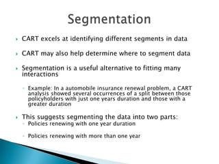    CART excels at identifying different segments in data

   CART may also help determine where to segment data

   Segmentation is a useful alternative to fitting many
    interactions

    ◦ Example: In a automobile insurance renewal problem, a CART
      analysis showed several occurrences of a split between those
      policyholders with just one years duration and those with a
      greater duration

   This suggests segmenting the data into two parts:
    ◦ Policies renewing with one year duration

    ◦ Policies renewing with more than one year
 
