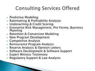    Predictive Modeling
   Ratemaking & Profitability Analysis
   Underwriting & Credit Scoring
   Enterprise Risk Management, Pro Forma, Business
    Planning
   Retention & Conversion Modeling
   New Program Development
   Competitive Analysis
   Reinsurance Program Analysis
   Reserve Analysis & Opinion Letters
   Software Development & Software Support
   Expert Witness Testimony
   Regulatory Support & Law Analysis
 