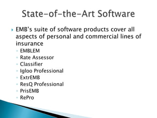    EMB’s suite of software products cover all
    aspects of personal and commercial lines of
    insurance
    ◦   EMBLEM
    ◦   Rate Assessor
    ◦   Classifier
    ◦   Igloo Professional
    ◦   ExtrEMB
    ◦   ResQ Professional
    ◦   PrisEMB
    ◦   RePro
 