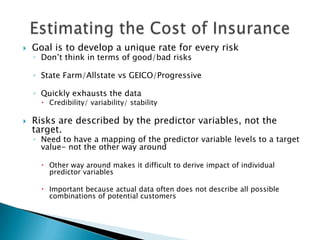    Goal is to develop a unique rate for every risk
    ◦ Don’t think in terms of good/bad risks

    ◦ State Farm/Allstate vs GEICO/Progressive

    ◦ Quickly exhausts the data
       Credibility/ variability/ stability

   Risks are described by the predictor variables, not the
    target.
    ◦ Need to have a mapping of the predictor variable levels to a target
      value- not the other way around

       Other way around makes it difficult to derive impact of individual
        predictor variables

       Important because actual data often does not describe all possible
        combinations of potential customers
 