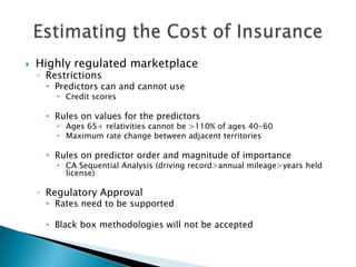    Highly regulated marketplace
    ◦ Restrictions
      Predictors can and cannot use
         Credit scores

      Rules on values for the predictors
         Ages 65+ relativities cannot be >110% of ages 40-60
         Maximum rate change between adjacent territories

      Rules on predictor order and magnitude of importance
         CA Sequential Analysis (driving record>annual mileage>years held
          license)

    ◦ Regulatory Approval
      Rates need to be supported

      Black box methodologies will not be accepted
 