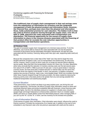 Combining Logistics with Financing for Enhanced                                      Print this paper
Profitability
(4/15/1999) Ascet Volume 1                                                           Send as email
By Richard Palmieri, Credit Suisse First Boston



The traditional view of supply chain management is that real savings come
from the substitution of information for inventory and the integrated
management of both the physical product and information flows. However,
the financial flow, perhaps even more than the physical and information
flows, holds substantial promise for cost reduction. The hidden truth is that
the costs to finance products moving through the supply chain, over 4% of
GDP in 1998, approach the costs associated with transportation and
distribution. The financial opportunity for the owners of supply chain
information to share in the revenue streams associated with the financing of
that product often far exceeds the cost reduction opportunities in
transportation and distribution operations.

INTRODUCTION
The goal of successful supply chain management is to minimize mass and time. To do this
effectively, one must be able to measure the costs associated with not only the physical
movement of the product and the associated information requirements, but also the costs
associated with the inventory: financing, taking credit risks upon sale, supporting trade credit and
the like.

Because few companies have a clear idea of this "total" cost, they tend to target the more
tangible elements of logistics costs, such as transportation and warehousing. As with every
service, however, there is a point at which costs can no longer be reduced without affecting
service quality. Many feel that if the transportation industry isn't there now, it's close. Meanwhile,
while many conclude that the reduction in inventory carrying costs over the last several years
from about 5.4% of GDP in 1990 to just over 4% last year is due to great strides in reducing
inventory levels, the facts show that a marked reduction in interest rates over the same time
frame has driven the majority of the benefit. In short, cost reducers, or logistics companies
seeking new sources of revenue, need a new, more tangible target. When one considers the total
dollar value of goods shipped through third party providers, the value created by reducing the
financing cost by even a few basis points is far greater than any cost savings possible from
traditional transportation and warehousing targets.

Current Situation
Three phenomena, none of which are likely to go away anytime soon, are driving this cost
reduction opportunity. The first two, the failure of supply chain information owners to share and
coordinate shipment status and product availability data with financiers, drives financing costs
artificially higher; the third, the relentless pressure on suppliers in virtually every industry to
accept longer and longer trade terms to enhance their customers' return on invested capital
(ROIC) and return on assets (ROA) comes from Wall Street pressure: when managing ROA, if
you can't up the "R," cut the "A". In short, own the inventory for the shortest time possible.

Lack of Information Sharing
Could owners of supply chain information, if that information were shared, influence the costs to
finance inventory? Consider the components of an interest rate; In addition to the cost to fund,
embedded in any financier's rate is the risk premium associated with credit and the costs to
 
