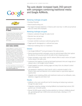 GOOGLE ADWORDS CASE STUDY – AUTOmOTivE TEAm AT GOOGLE



                                               Top auto dealer increased leads 350 percent
                                               with campaigns combining traditional media
                                               and Google AdWords.


                                               Marketing challenges and goals
                                               •   Courtesy Chevrolet
                                               •   www.houseofcourtesy.com
                                               •   The largest Chevrolet dealership in America with more than 11,000 annual vehicle
About the Automotive teAm                          sales and nearly 400 employees
At GooGle
                                               Marketing challenges and goals
The Automotive Team provides industry
insight and advises all Google teams
                                               •   Advance customers through the sales funnel
managing Automotive accounts. We
work to ensure that Automotive clients
                                               •   Maintain low cost per lead
get industry-specific solutions and the
maximum value from their partnership
                                               •   Acquire new customers
with Google.                                   •   Increase visibility to previous customers going online
                                               •   Target specific demographics in defined local areas
About GooGle AdWoRdS                           •   Maximize marketing return on investment

Google AdWords is currently used by            Solution
thousands of businesses worldwide to
gain new customers in a cost-effective         •   Use Google AdWords™ during all phases of the sales process
way. AdWords use keywords to precisely
target ad delivery to web users seeking        •   Devise branding-oriented campaigns using non-vehicle-based offers that capture
information about a particular product or          the attention of consumers prior to the start of their shopping process
service. The program is based on cost-
per-click (CPC) pricing, so advertisers only   •   Create campaigns using model- specific relevant offers to reach online car buyers
pay when an ad is clicked on. Advertisers
can take advantage of an extremely broad           further along in the sales cycle
distribution network, and choose the level
of support and spending appropriate for        •   Implement site targeting, by placing text-based sponsored links and image ads on
their business.                                    relevant sites in the Google content network
For more information on launching your         •   Create targeted microsites, landing pages and deep links into relevant content
own campaign or getting expert help, visit         within the website
http://adwords.google.com.
                                               •   Use geographic targeting to direct specific ads to customers located in the
                                                   Phoenix metro area and selected micro-markets based on specialized segment
                                                   opportunities
                                               •   Integrate online marketing efforts with traditional media such as billboards, radio,
                                                   television, magazines and direct mail

                                               Results
                                               •   AdWords is the most cost-efficient tool for branding and advancing customers
                                                   through the sales funnel
                                               •   Integrated marketing strategy including AdWords has boosted lead volume 350
                                                   percent over 19-month period
                                               •   Almost 30,000 people visited Courtesy websites by clicking on AdWords-placed
                                                   ads, generating well over 2,000 online and phone leads, resulting in 174
                                                   vehicles sold
 