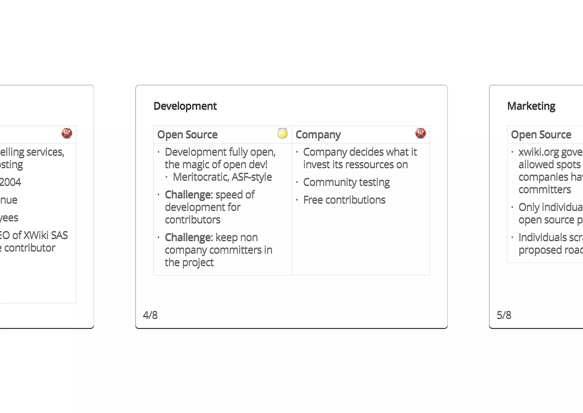 Development                                                  Marketing

                      Open Source                   Company                        Open Source
selling services,     · Development fully open,     · Company decides what it      · xwiki.org gover
osting                  the magic of open dev!        invest its ressources on       allowed spots
                        · Meritocratic, ASF-style                                    companies hav
2004                                                · Community testing
                      · Challenge: speed of                                          committers
enue                                                · Free contributions
                        development for                                            · Only individua
yees                    contributors                                                 open source pr
EO of XWiki SAS       · Challenge: keep non                                        · Individuals scra
e contributor           company committers in                                        proposed road
                        the project




                    4/8                                                          5/8
 