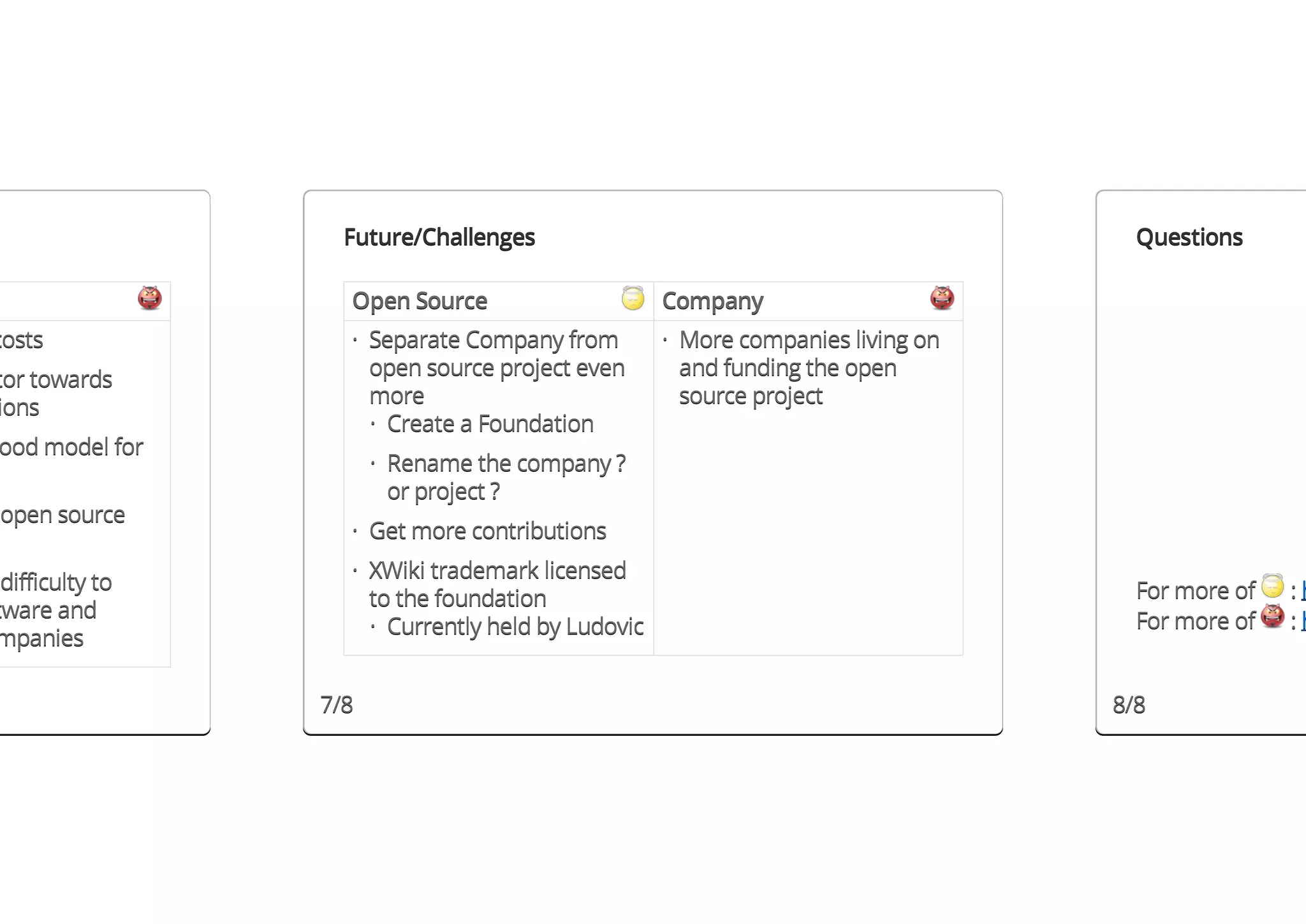 Future/Challenges                                              Questions

                   Open Source                     Company
costs              · Separate Company from         · More companies living on
                     open source project even        and funding the open
tor towards
                     more                            source project
ions
                     · Create a Foundation
ood model for
                       · Rename the company ?
                         or project ?
open source
                   · Get more contributions

 difficulty to     · XWiki trademark licensed
                     to the foundation                                            For more of   :h
tware and                                                                         For more of   :h
mpanies              · Currently held by Ludovic


                 7/8                                                            8/8
 