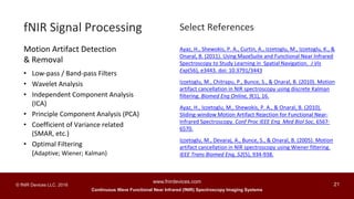 Continuous Wave Functional Near Infrared (fNIR) Spectroscopy Imaging Systems
www.fnirdevices.com
21© fNIR Devices LLC. 2016
Ayaz, H., Shewokis, P. A., Curtin, A., Izzetoglu, M., Izzetoglu, K., &
Onaral, B. (2011). Using MazeSuite and Functional Near Infrared
Spectroscopy to Study Learning in Spatial Navigation. J Vis
Exp(56), e3443. doi: 10.3791/3443
Izzetoglu, M., Chitrapu, P., Bunce, S., & Onaral, B. (2010). Motion
artifact cancellation in NIR spectroscopy using discrete Kalman
filtering. Biomed Eng Online, 9(1), 16.
Ayaz, H., Izzetoglu, M., Shewokis, P. A., & Onaral, B. (2010).
Sliding-window Motion Artifact Rejection for Functional Near-
Infrared Spectroscopy. Conf Proc IEEE Eng Med Biol Soc, 6567-
6570.
Izzetoglu, M., Devaraj, A., Bunce, S., & Onaral, B. (2005). Motion
artifact cancellation in NIR spectroscopy using Wiener filtering.
IEEE Trans Biomed Eng, 52(5), 934-938.
fNIR Signal Processing
Motion Artifact Detection
& Removal
• Low-pass / Band-pass Filters
• Wavelet Analysis
• Independent Component Analysis
(ICA)
• Principle Component Analysis (PCA)
• Coefficient of Variance related
(SMAR, etc.)
• Optimal Filtering
(Adaptive; Wiener; Kalman)
Select References
 