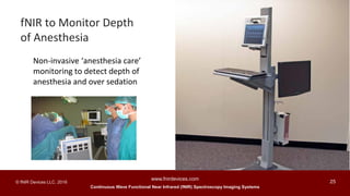 Continuous Wave Functional Near Infrared (fNIR) Spectroscopy Imaging Systems
www.fnirdevices.com
25© fNIR Devices LLC. 2016
Non-invasive ‘anesthesia care’
monitoring to detect depth of
anesthesia and over sedation
fNIR to Monitor Depth
of Anesthesia
 