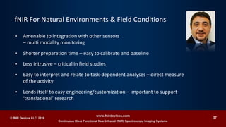 Continuous Wave Functional Near Infrared (fNIR) Spectroscopy Imaging Systems
www.fnirdevices.com
37© fNIR Devices LLC. 2016
• Amenable to integration with other sensors
– multi modality monitoring
• Shorter preparation time – easy to calibrate and baseline
• Less intrusive – critical in field studies
• Easy to interpret and relate to task-dependent analyses – direct measure
of the activity
• Lends itself to easy engineering/customization – important to support
‘translational’ research
fNIR For Natural Environments & Field Conditions
 