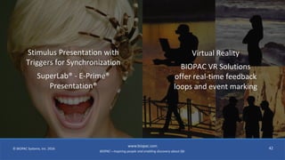 BIOPAC—Inspiring people and enabling discovery about life
© BIOPAC Systems, Inc. 2016
www.biopac.com
42
Stimulus Presentation with
Triggers for Synchronization
SuperLab® - E-Prime®
Presentation®
Virtual Reality
BIOPAC VR Solutions
offer real-time feedback
loops and event marking
 