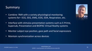 BIOPAC—Inspiring people and enabling discovery about life
© BIOPAC Systems, Inc. 2016
www.biopac.com
50
• Combine fNIR with a variety physiological monitoring
systems for– ECG, EEG, EMG, EOG, EDA, Respiration, etc.
• Interface with stimulus presentation systems such as E-Prime,
SuperLab, Presentation and BIOPAC Virtual Reality systems
• Monitor subject eye position, gaze path and facial expressions
• Maintain synchronization across devices
Summary
 