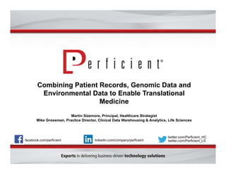 Combining Patient Records, Genomic Data and 
Environmental Data to Enable Translational 
Medicine 
Martin Sizemore, Principal, Healthcare Strategist 
Mike Grossman, Practice Director, Clinical Data Warehousing & Analytics, Life Sciences 
facebook.com/perficient 
twitter.com/Perficient_HC 
linkedin.com/company/perficient twitter.com/Perficient_LS 
 