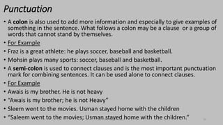 Punctuation
• A colon is also used to add more information and especially to give examples of
something in the sentence. What follows a colon may be a clause or a group of
words that cannot stand by themselves.
• For Example
• Fraz is a great athlete: he plays soccer, baseball and basketball.
• Mohsin plays many sports: soccer, baseball and basketball.
• A semi-colon is used to connect clauses and is the most important punctuation
mark for combining sentences. It can be used alone to connect clauses.
• For Example
• Awais is my brother. He is not heavy
• “Awais is my brother; he is not Heavy”
• Sleem went to the movies. Usman stayed home with the children
• “Saleem went to the movies; Usman stayed home with the children.”
bsf1704470@ue.edu.pk 10
 