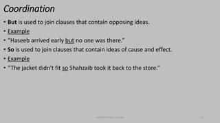Coordination
• But is used to join clauses that contain opposing ideas.
• Example
• “Haseeb arrived early but no one was there.”
• So is used to join clauses that contain ideas of cause and effect.
• Example
• “The jacket didn't fit so Shahzaib took it back to the store.”
bsf1704470@ue.edu.pk 12
 