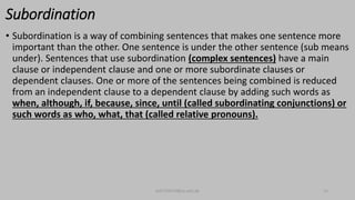 Subordination
• Subordination is a way of combining sentences that makes one sentence more
important than the other. One sentence is under the other sentence (sub means
under). Sentences that use subordination (complex sentences) have a main
clause or independent clause and one or more subordinate clauses or
dependent clauses. One or more of the sentences being combined is reduced
from an independent clause to a dependent clause by adding such words as
when, although, if, because, since, until (called subordinating conjunctions) or
such words as who, what, that (called relative pronouns).
bsf1704470@ue.edu.pk 13
 