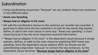 Subordination
• Using coordinating conjunction "because" we can combine these two sentences
in two different ways:
• Awais was Speeding.
• Waqas had an alligator in his room.
• We add the coordination clauses to the sentence we consider less essential. A
good way to determine the less essential is to look for key words that explain,
define, or add to the main clause in some way. “Awais was speeding” is main
clause because it has the more important essential information.
• “Waqas had an alligator in his room” is the dependent clause because it simply
explains, defines, or adds to the main clause by explaining WHY Awais was
speeding. Since the dependent clause explains WHY, we should use the
subordinating conjunction ‘because’ to connect the two sentences. So the
Dependent clause becomes “Because waqas had an alligator in his room”
bsf1704470@ue.edu.pk 14
 