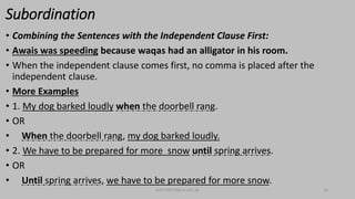 Subordination
• Combining the Sentences with the Independent Clause First:
• Awais was speeding because waqas had an alligator in his room.
• When the independent clause comes first, no comma is placed after the
independent clause.
• More Examples
• 1. My dog barked loudly when the doorbell rang.
• OR
• When the doorbell rang, my dog barked loudly.
• 2. We have to be prepared for more snow until spring arrives.
• OR
• Until spring arrives, we have to be prepared for more snow.
bsf1704470@ue.edu.pk 16
 