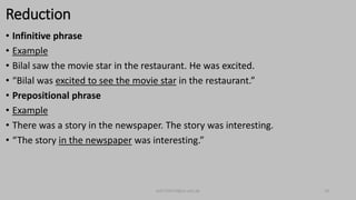 Reduction
• Infinitive phrase
• Example
• Bilal saw the movie star in the restaurant. He was excited.
• “Bilal was excited to see the movie star in the restaurant.”
• Prepositional phrase
• Example
• There was a story in the newspaper. The story was interesting.
• “The story in the newspaper was interesting.”
bsf1704470@ue.edu.pk 18
 