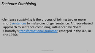 Sentence Combining
•Sentence combining is the process of joining two or more
short sentences to make one longer sentence. A theory-based
approach to sentence combining, influenced by Noam
Chomsky's transformational grammar, emerged in the U.S. in
the 1970s.
bsf1704470@ue.edu.pk 2
 