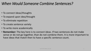 When Would Someone Combine Sentences?
• To connect ideas/thoughts
• To expand upon idea/thought
• To eliminate repetition
• To create sentence variety
• To write more academically
• Remember: The key here is to connect ideas. If two sentences do not make
sense or do not go together, than do not combine them. It is more important to
have ideas that match then to have a specific sentence count.
bsf1704470@ue.edu.pk 3
 