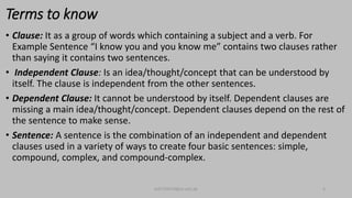 Terms to know
• Clause: It as a group of words which containing a subject and a verb. For
Example Sentence “I know you and you know me” contains two clauses rather
than saying it contains two sentences.
• Independent Clause: Is an idea/thought/concept that can be understood by
itself. The clause is independent from the other sentences.
• Dependent Clause: It cannot be understood by itself. Dependent clauses are
missing a main idea/thought/concept. Dependent clauses depend on the rest of
the sentence to make sense.
• Sentence: A sentence is the combination of an independent and dependent
clauses used in a variety of ways to create four basic sentences: simple,
compound, complex, and compound-complex.
bsf1704470@ue.edu.pk 4
 