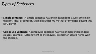 Types of Sentences
• Simple Sentence: A simple sentence has one independent clause. One main
thought, idea, or concept. Example: Either my mother or my sister bought this
DVD player.
• Compound Sentence: A compound sentence has two or more independent
clauses. Example: Saleem went to the movies, but Usman stayed home with
the children.
bsf1704470@ue.edu.pk 5
 