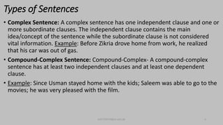 Types of Sentences
• Complex Sentence: A complex sentence has one independent clause and one or
more subordinate clauses. The independent clause contains the main
idea/concept of the sentence while the subordinate clause is not considered
vital information. Example: Before Zikria drove home from work, he realized
that his car was out of gas.
• Compound-Complex Sentence: Compound-Complex- A compound-complex
sentence has at least two independent clauses and at least one dependent
clause.
• Example: Since Usman stayed home with the kids; Saleem was able to go to the
movies; he was very pleased with the film.
bsf1704470@ue.edu.pk 6
 